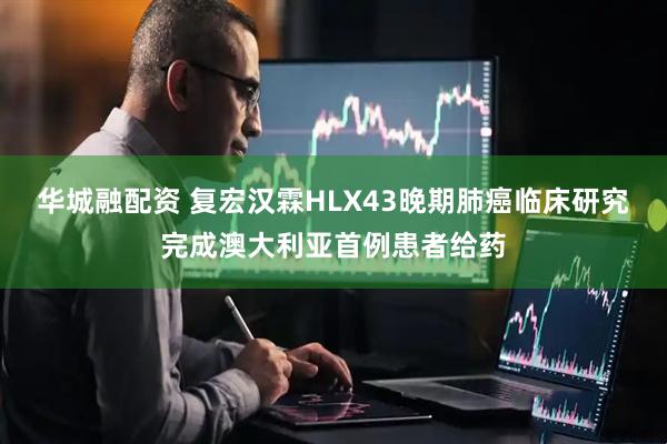 华城融配资 复宏汉霖HLX43晚期肺癌临床研究完成澳大利亚首例患者给药