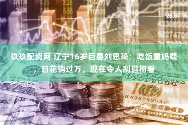 玖玖配资网 辽宁16岁巨婴刘思琦：吃饭靠妈喂，日花销过万，现在令人刮目相看