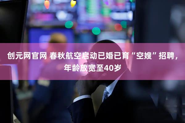 创元网官网 春秋航空启动已婚已育“空嫂”招聘，年龄放宽至40岁