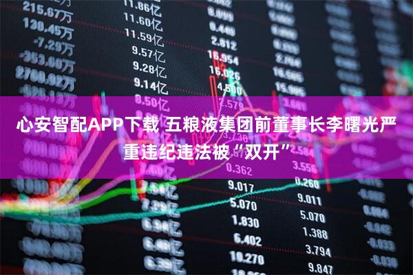 心安智配APP下载 五粮液集团前董事长李曙光严重违纪违法被“双开”