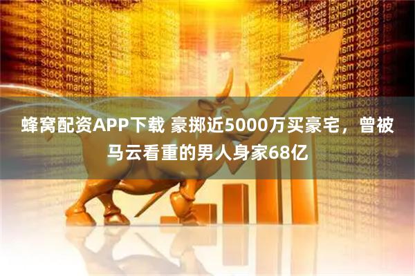 蜂窝配资APP下载 豪掷近5000万买豪宅，曾被马云看重的男人身家68亿