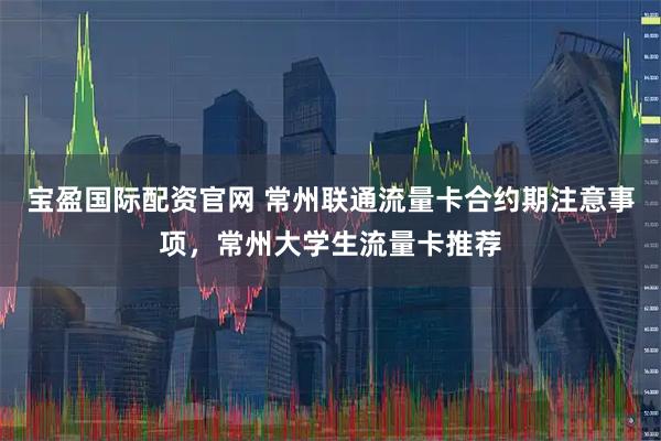 宝盈国际配资官网 常州联通流量卡合约期注意事项，常州大学生流量卡推荐