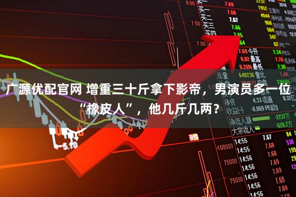 广源优配官网 增重三十斤拿下影帝，男演员多一位“橡皮人”，他几斤几两？