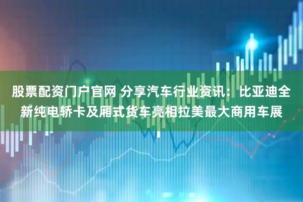 股票配资门户官网 分享汽车行业资讯：比亚迪全新纯电轿卡及厢式货车亮相拉美最大商用车展