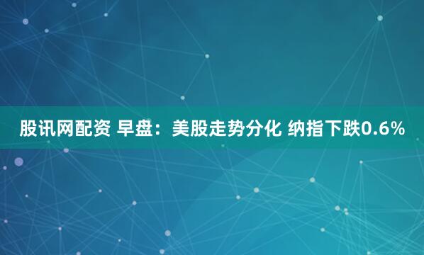 股讯网配资 早盘：美股走势分化 纳指下跌0.6%