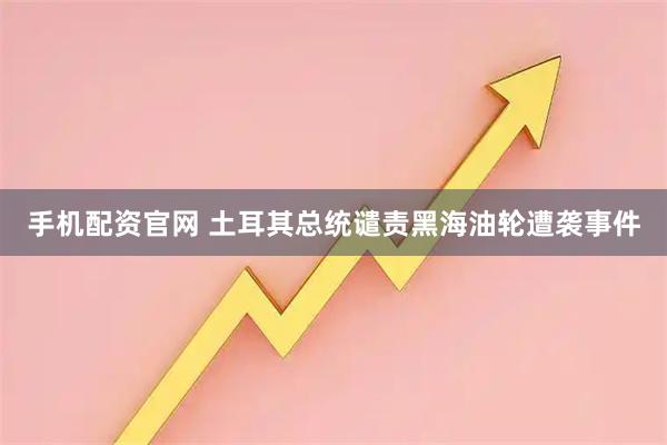 手机配资官网 土耳其总统谴责黑海油轮遭袭事件