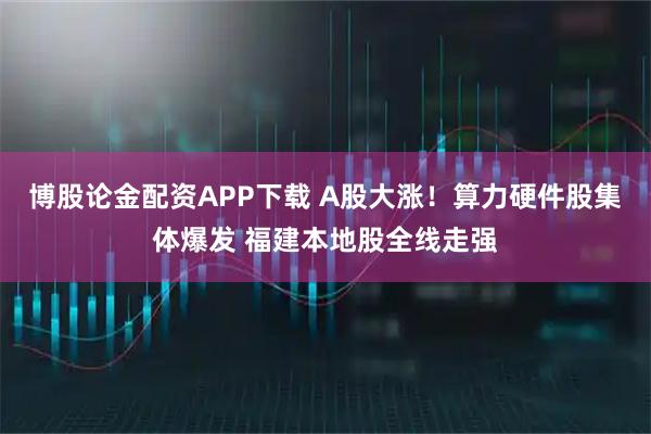 博股论金配资APP下载 A股大涨！算力硬件股集体爆发 福建本地股全线走强