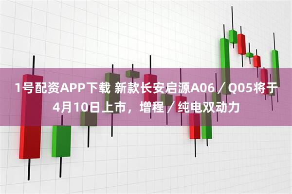 1号配资APP下载 新款长安启源A06／Q05将于4月10日上市，增程／纯电双动力