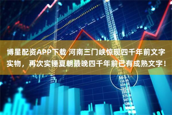博星配资APP下载 河南三门峡惊现四千年前文字实物，再次实锤夏朝最晚四千年前已有成熟文字！