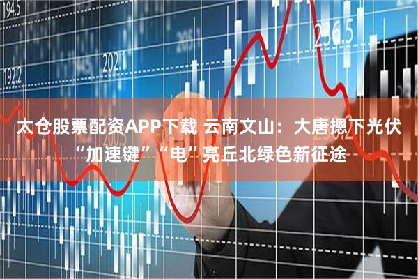太仓股票配资APP下载 云南文山：大唐摁下光伏“加速键”“电”亮丘北绿色新征途