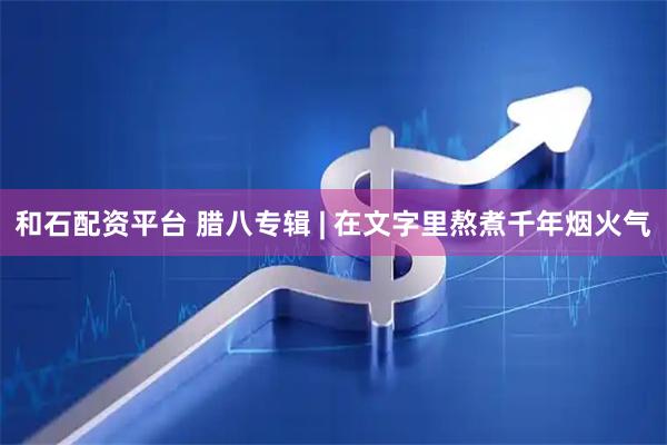 和石配资平台 腊八专辑 | 在文字里熬煮千年烟火气
