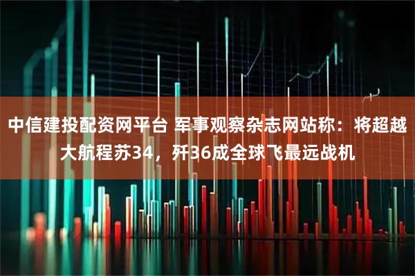 中信建投配资网平台 军事观察杂志网站称：将超越大航程苏34，歼36成全球飞最远战机