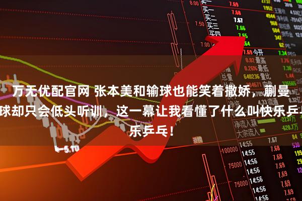 万无优配官网 张本美和输球也能笑着撒娇，蒯曼赢球却只会低头听训，这一幕让我看懂了什么叫快乐乒乓！