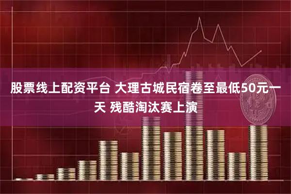股票线上配资平台 大理古城民宿卷至最低50元一天 残酷淘汰赛上演