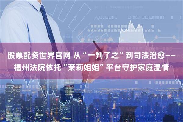 股票配资世界官网 从“一判了之”到司法治愈——福州法院依托“茉莉姐姐”平台守护家庭温情