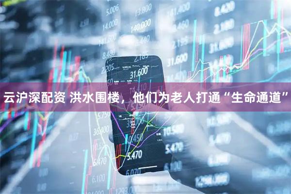 云沪深配资 洪水围楼，他们为老人打通“生命通道”